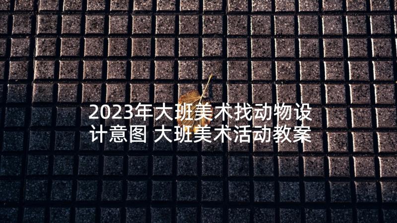 2023年大班美术找动物设计意图 大班美术活动教案(大全10篇)