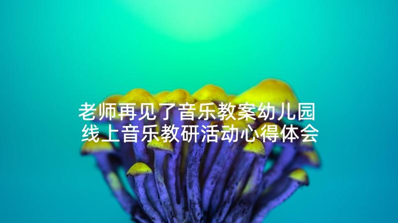 老师再见了音乐教案幼儿园 线上音乐教研活动心得体会(模板6篇)