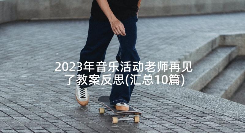 2023年音乐活动老师再见了教案反思(汇总10篇)