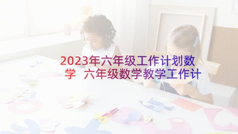 2023年六年级工作计划数学 六年级数学教学工作计划(模板7篇)