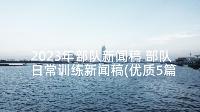 2023年部队新闻稿 部队日常训练新闻稿(优质5篇)