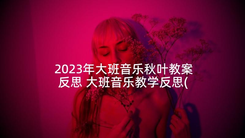 2023年大班音乐秋叶教案反思 大班音乐教学反思(汇总7篇)