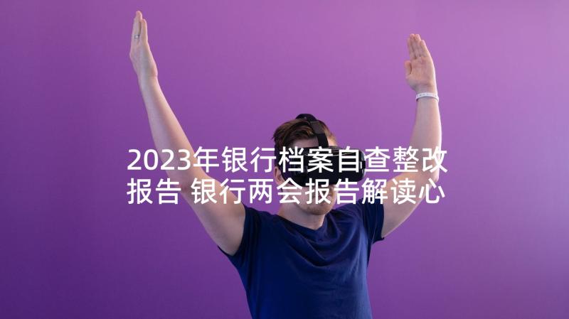 2023年银行档案自查整改报告 银行两会报告解读心得体会(优秀9篇)