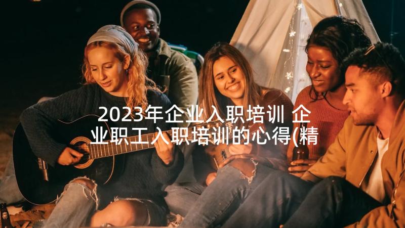 2023年企业入职培训 企业职工入职培训的心得(精选5篇)