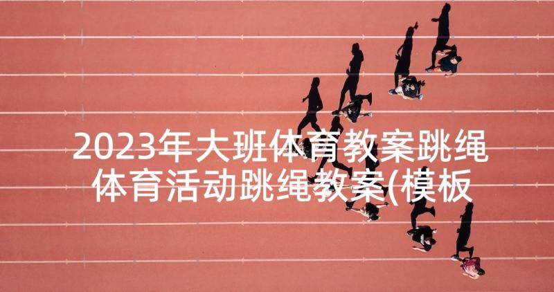 2023年大班体育教案跳绳 体育活动跳绳教案(模板7篇)