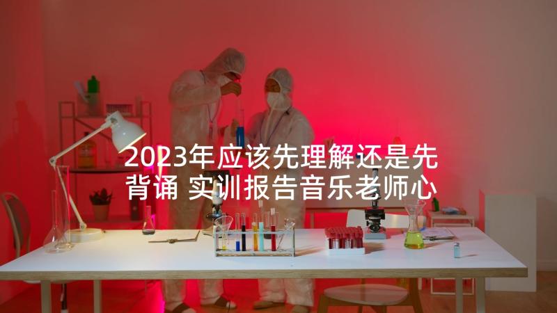 2023年应该先理解还是先背诵 实训报告音乐老师心得体会(优秀5篇)