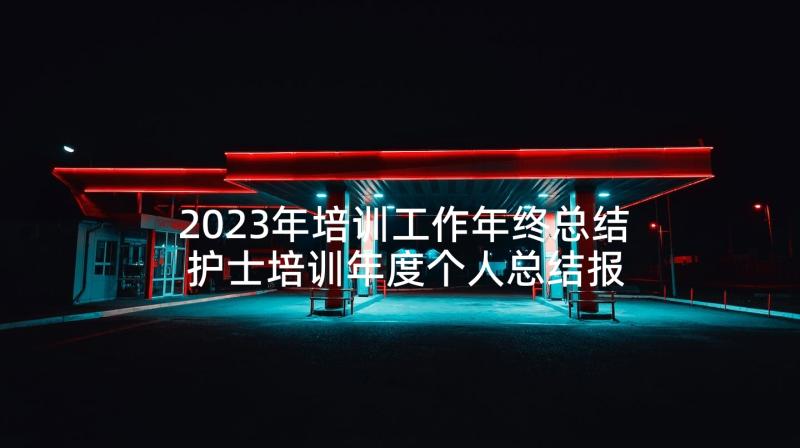 2023年培训工作年终总结 护士培训年度个人总结报告(汇总10篇)