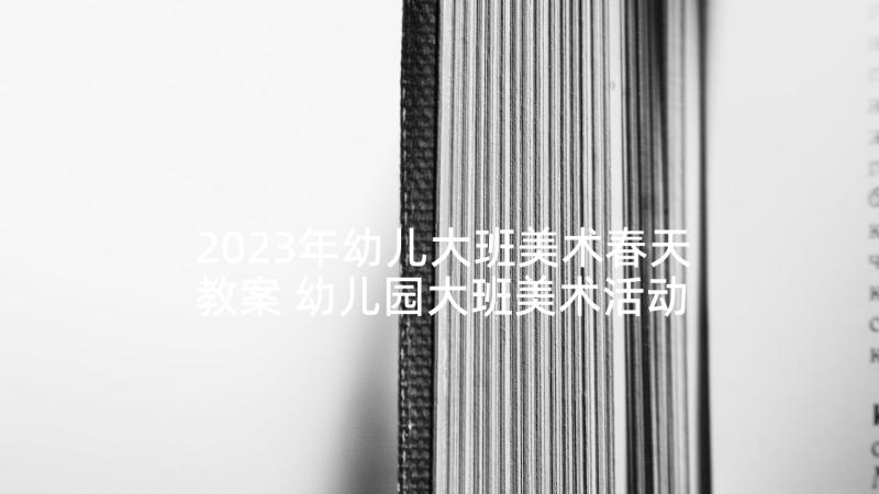 2023年幼儿大班美术春天教案 幼儿园大班美术活动教案(大全7篇)