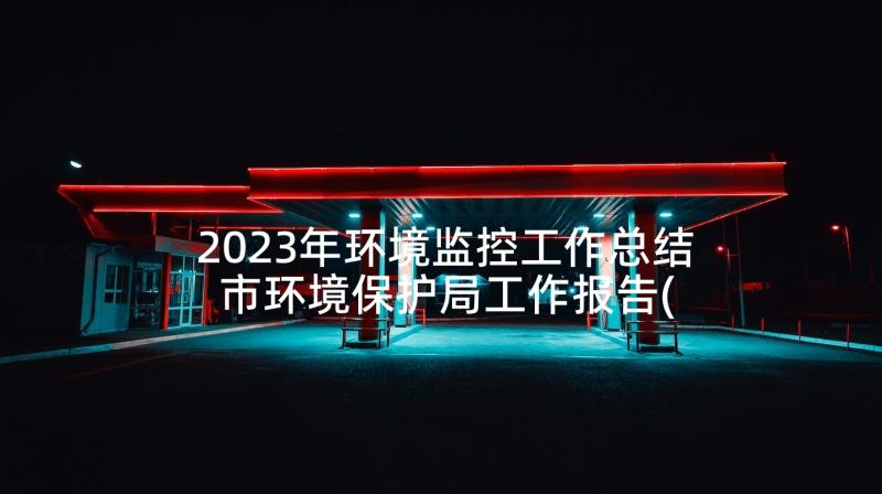 2023年环境监控工作总结 市环境保护局工作报告(优秀7篇)