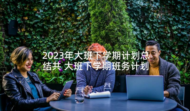 2023年大班下学期计划总结共 大班下学期班务计划(优秀9篇)