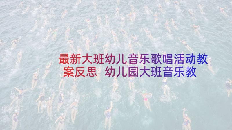 最新大班幼儿音乐歌唱活动教案反思 幼儿园大班音乐教案歌唱春天(实用6篇)