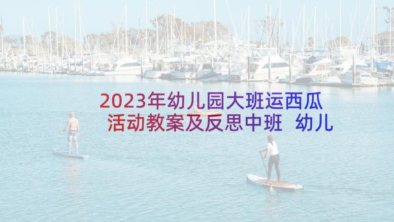 2023年幼儿园大班运西瓜活动教案及反思中班 幼儿园大班切西瓜教案反思模版(精选6篇)