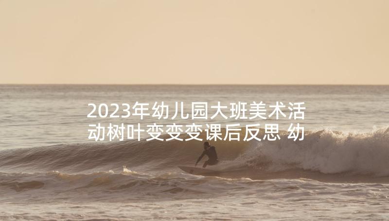 2023年幼儿园大班美术活动树叶变变变课后反思 幼儿园大班美术活动教案(实用7篇)