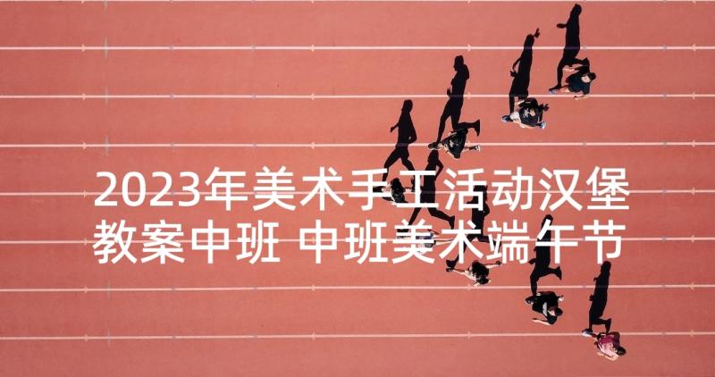 2023年美术手工活动汉堡教案中班 中班美术端午节手工活动教案(优秀5篇)