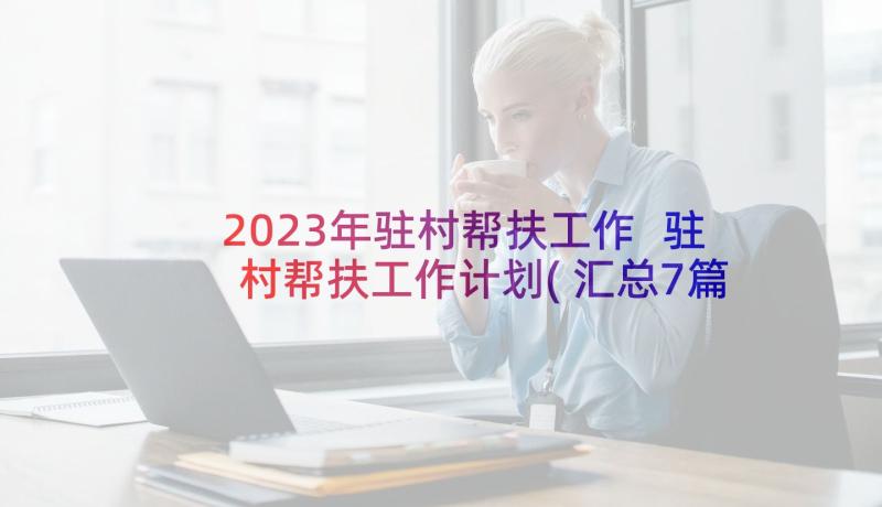 2023年驻村帮扶工作 驻村帮扶工作计划(汇总7篇)