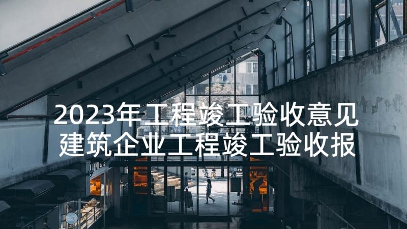 2023年工程竣工验收意见 建筑企业工程竣工验收报告(优质7篇)