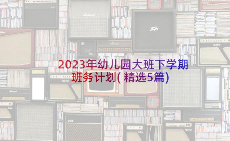 2023年幼儿园大班下学期班务计划(精选5篇)