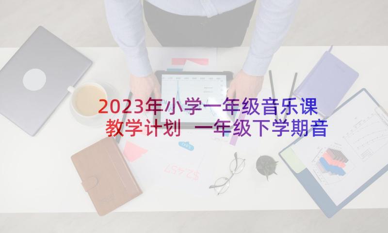 2023年小学一年级音乐课教学计划 一年级下学期音乐教学工作计划(优秀5篇)