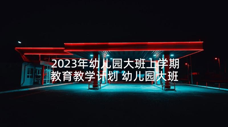 2023年幼儿园大班上学期教育教学计划 幼儿园大班学期教学计划(实用6篇)