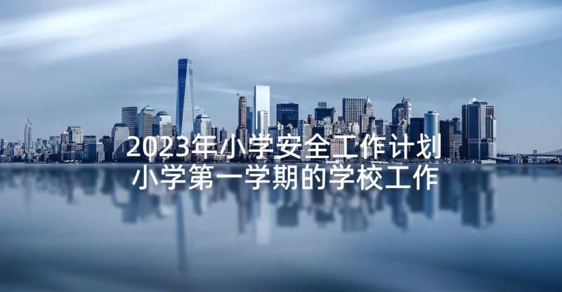 2023年小学安全工作计划 小学第一学期的学校工作计划(大全6篇)