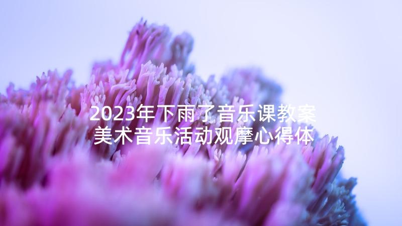 2023年下雨了音乐课教案 美术音乐活动观摩心得体会(优秀8篇)