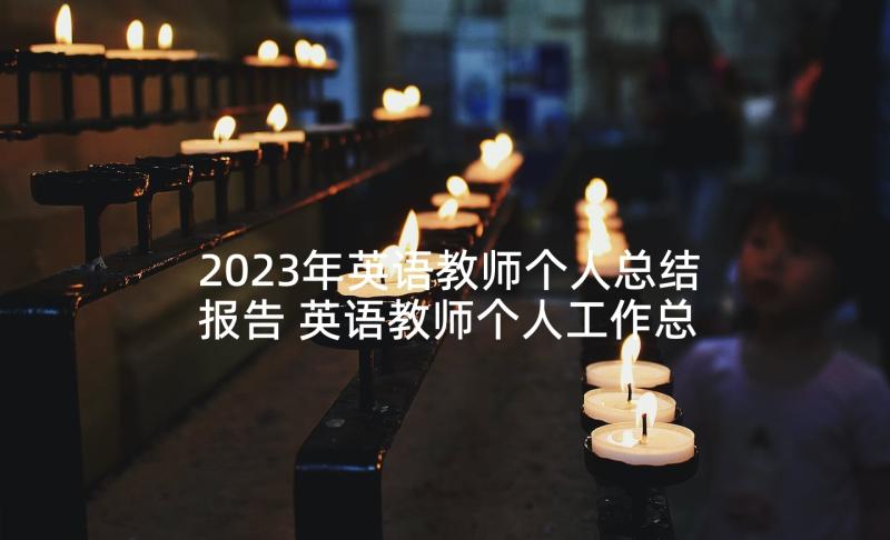 2023年英语教师个人总结报告 英语教师个人工作总结报告(模板5篇)