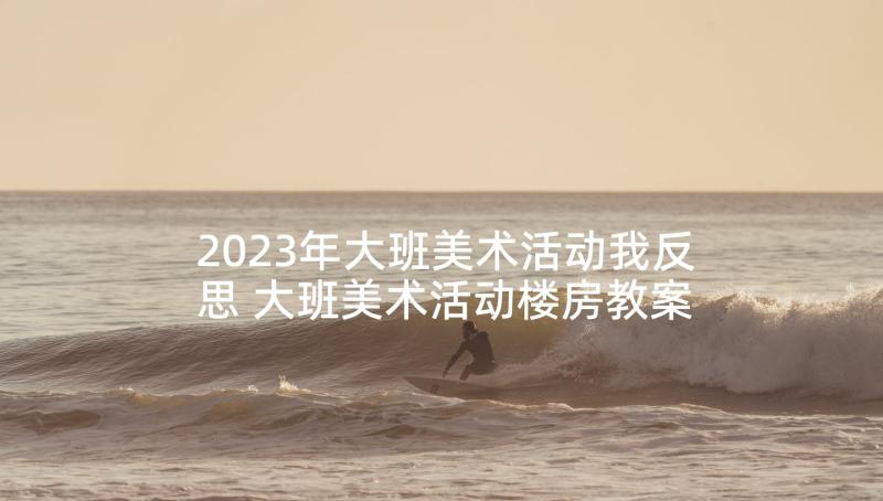 2023年大班美术活动我反思 大班美术活动楼房教案及反思(通用6篇)