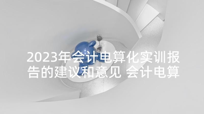 2023年会计电算化实训报告的建议和意见 会计电算化实训报告(优质9篇)