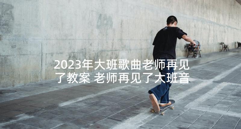 2023年大班歌曲老师再见了教案 老师再见了大班音乐活动执教反思(精选5篇)