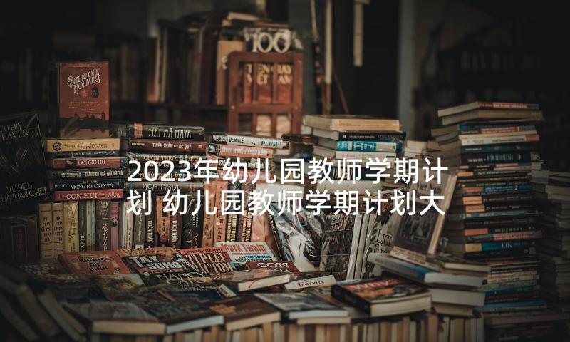 2023年幼儿园教师学期计划 幼儿园教师学期计划大班(大全8篇)