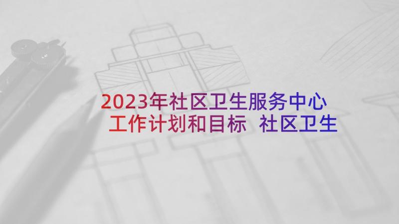 2023年社区卫生服务中心工作计划和目标 社区卫生服务中心年度工作计划(实用6篇)