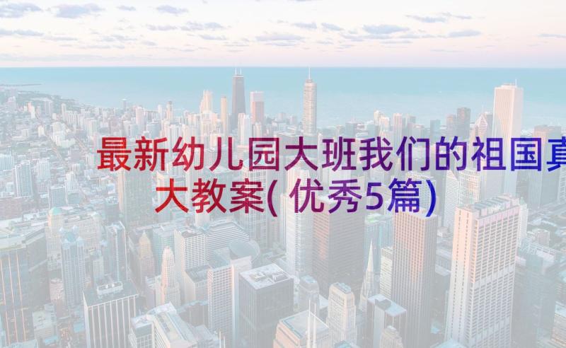 最新幼儿园大班我们的祖国真大教案(优秀5篇)