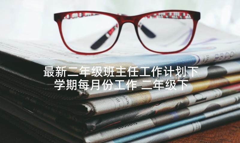 最新二年级班主任工作计划下学期每月份工作 二年级下学期班主任工作计划(模板5篇)