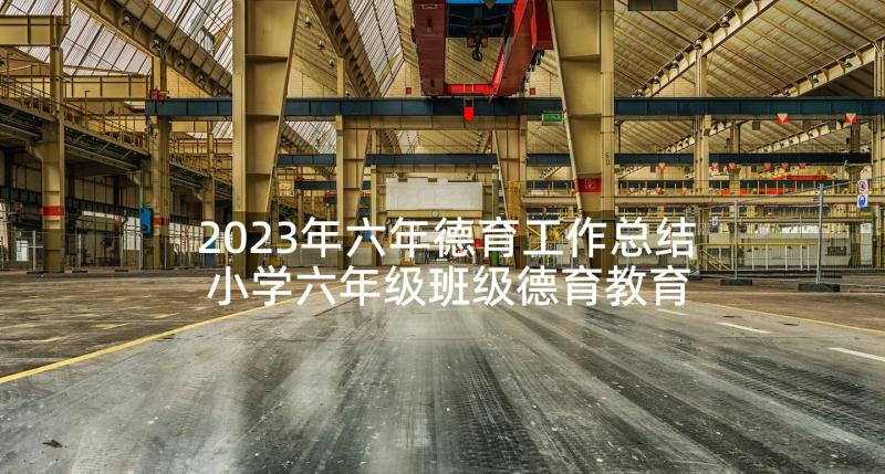 2023年六年德育工作总结 小学六年级班级德育教育计划(大全10篇)