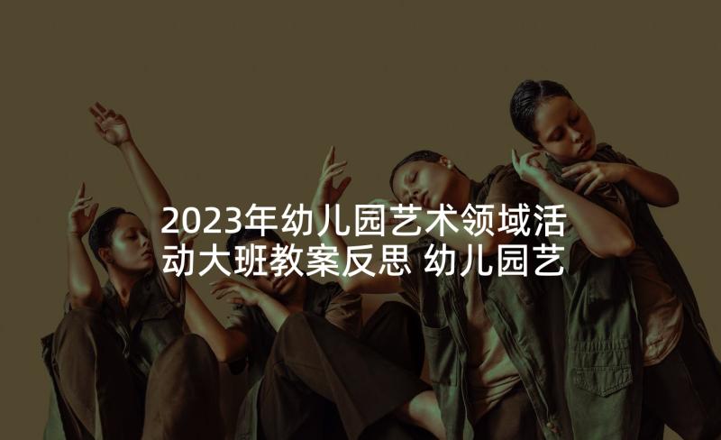 2023年幼儿园艺术领域活动大班教案反思 幼儿园艺术领域活动方案(精选7篇)