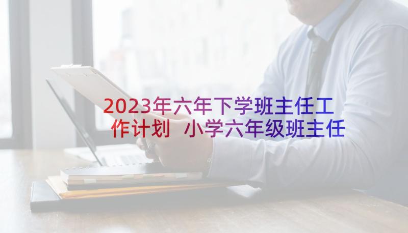 2023年六年下学班主任工作计划 小学六年级班主任下学期工作计划(汇总6篇)