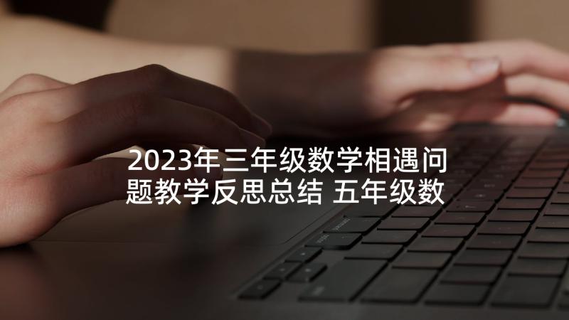 2023年三年级数学相遇问题教学反思总结 五年级数学相遇问题教学反思(模板5篇)