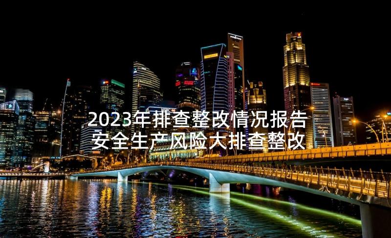 2023年排查整改情况报告 安全生产风险大排查整改情况报告(实用5篇)