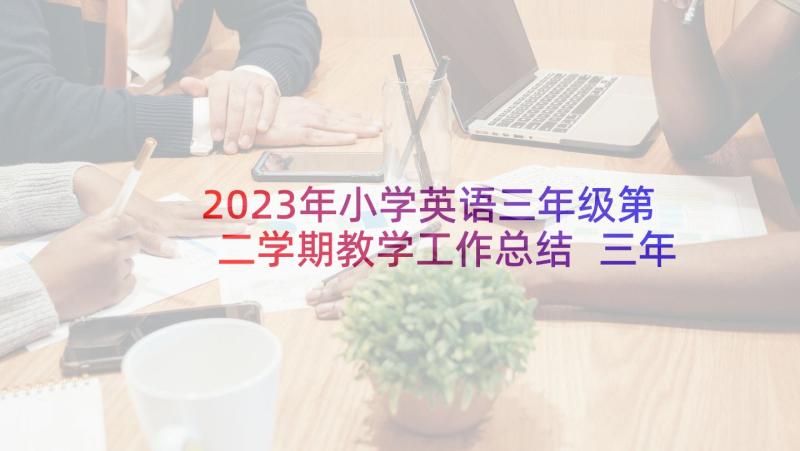 2023年小学英语三年级第二学期教学工作总结 三年级第二学期班主任工作计划(汇总10篇)