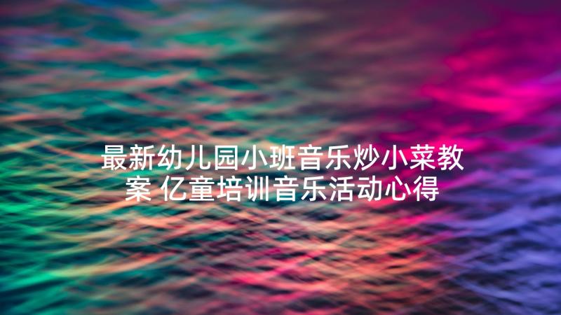 最新幼儿园小班音乐炒小菜教案 亿童培训音乐活动心得体会(优秀6篇)