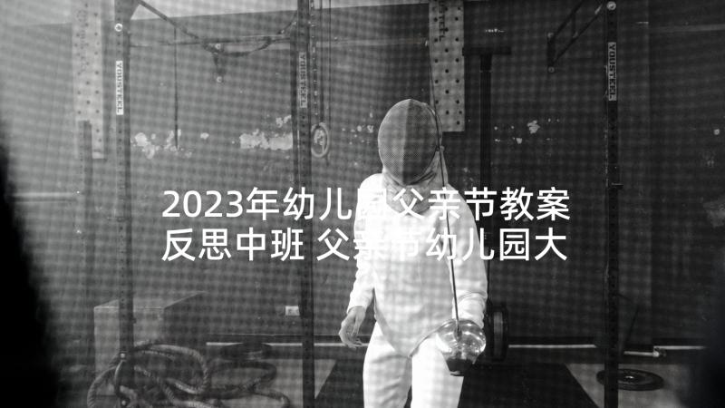 2023年幼儿园父亲节教案反思中班 父亲节幼儿园大班活动教案(通用10篇)