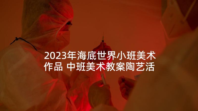 2023年海底世界小班美术作品 中班美术教案陶艺活动奇妙的海底世界(模板5篇)