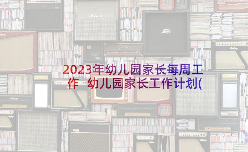 2023年幼儿园家长每周工作 幼儿园家长工作计划(汇总6篇)