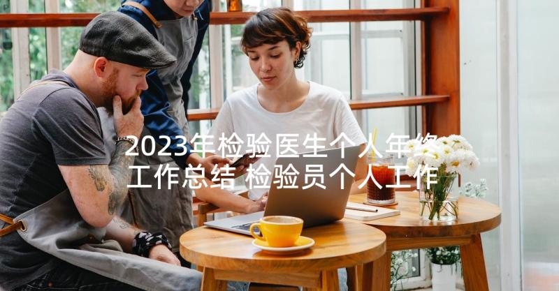 2023年检验医生个人年终工作总结 检验员个人工作总结(模板7篇)