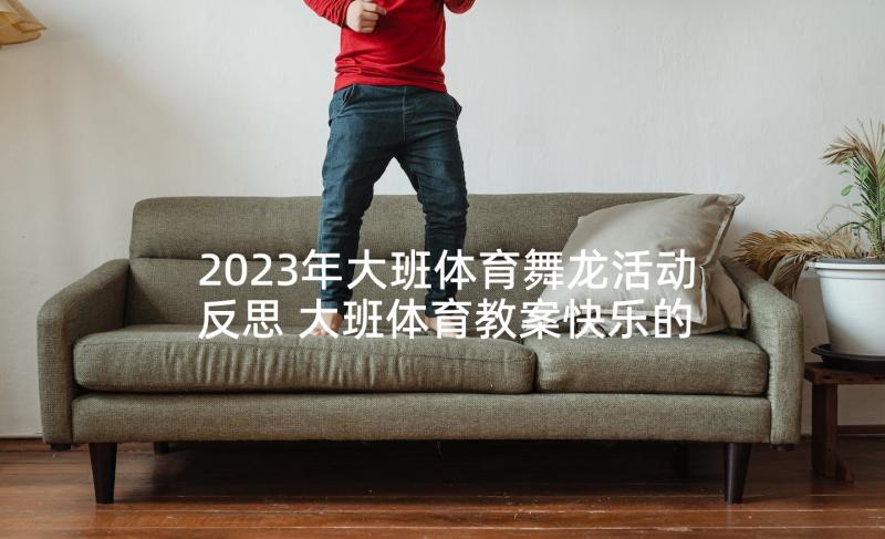 2023年大班体育舞龙活动反思 大班体育教案快乐的小蜈蚣教案及教学反思(优质5篇)