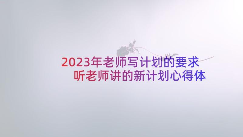 2023年老师写计划的要求 听老师讲的新计划心得体会(优质10篇)