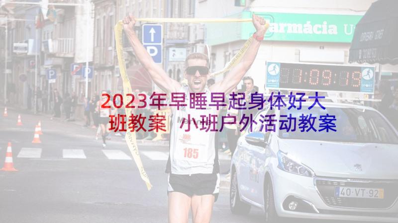 2023年早睡早起身体好大班教案 小班户外活动教案(精选7篇)