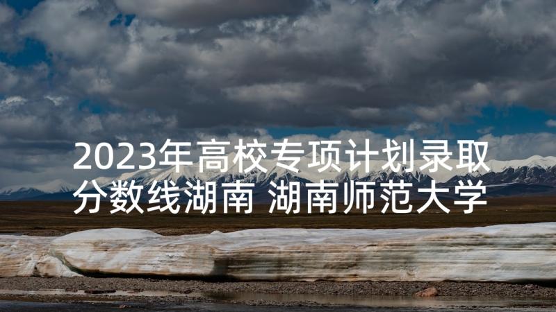 2023年高校专项计划录取分数线湖南 湖南师范大学高校专项计划招生简章(优秀5篇)