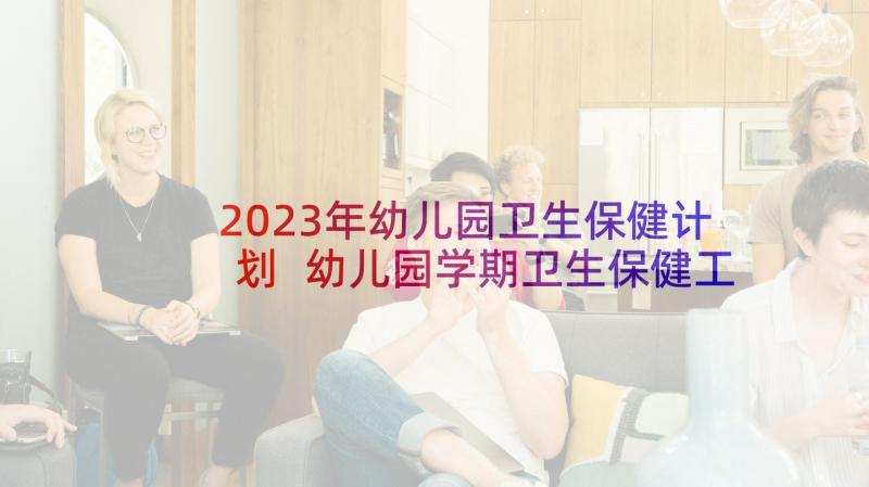 2023年幼儿园卫生保健计划 幼儿园学期卫生保健工作计划(通用9篇)