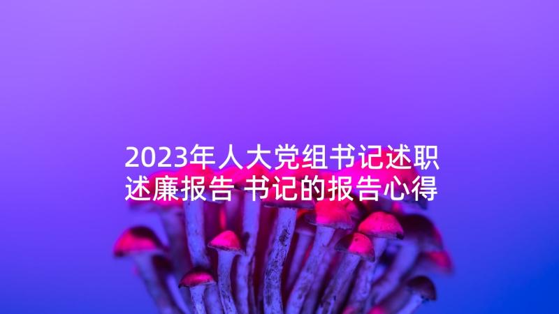 2023年人大党组书记述职述廉报告 书记的报告心得体会(优质10篇)